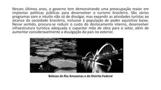 Nesses últimos anos, o governo tem demonstrando uma preocupação maior em
implantar políticas públicas para desenvolver o turismo brasileiro. São vários
programas com o intuito não só de divulgar, mas expandir as atividades turístas ao
alcance da sociedade brasileira, inclusive à população de poder aquisitivo baixo.
Nesse sentido, procura-se reduzir o custo do deslocamento interno, desenvolver
infraestrutura turística adequada e capacitar mão de obra para o setor, além de
aumentar consideravelmente a divulgação do país no exterior.
Belezas do Rio Amazonas e do Distrito Federal
 
