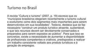 Turismo no Brasil
A revista “Cultura e turismo” (2007, p. 19) escreve que os
“municípios brasileiros elegeram recentemente o turismo cultural
e ecoturismo como dois segmentos mais importantes para serem
desenvolvidos em sua localidades”. Todavia, destaca que se faz
necessário “construir um produto turístico atraente, sustentável,
e que tais recursos devem ser devidamente conservados e
preparados para serem expostos ao público”. Para que isso se
concretize, existe a necessidade de aumentar a disponibilidade
de profissionais competentes e criativos, predispostos a realizar
um trabalho consistente voltado aos produto turísticos e à
geração de empregos.
 