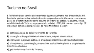 Turismo no Brasil
É fato que o Brasil vem se desenvolvendo significativamente nas áreas de turismo,
hotelaria, gastronomia e entretenimento em grande escala. Com esse crescimento,
passa-se a tratar o turismo como assunto prioritário de Estado. O governo, então,
cria Ministério do Turismo regulamentado pela Lei 10683/03, que em seu artigo 27,
inciso XXIII define as competências do novo Ministério, a saber:
a) política nacional de desenvolvimento do turismo;
b) promoção e divulgação do turismo nacional, no país e no exterior;
c) estímulo às iniciativas públicas e privadas de incentivo às atividades turísticas;
d) planejamento, coordenação, supervisão e avaliação dos planos e programas de
incentivo ao turismo;
e) gestão do Fundo Geral do Turismo;
 