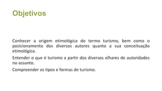 Objetivos
• Aula 1 – Fundamentos de turismo: um breve olhar
Conhecer a origem etimológica do termo turismo, bem como o
posicionamento dos diversos autores quanto a sua conceituação
etimológica.
Entender o que é turismo a partir dos diversos olhares de autoridades
no assunto.
Compreender os tipos e formas de turismo.
 