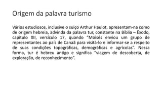Origem da palavra turismo
Vários estudiosos, inclusive o suiço Arthur Haulot, apresentam-na como
de origem hebreia, advinda da palavra tur, constante na Bíblia – Êxodo,
capítulo XII, versículo 17, quando “Moisés enviou um grupo de
representantes ao país de Canaã para visitá-lo e informar-se a respeito
de suas condições topográficas, demográficas e agrícolas”. Nessa
forma, tur é hebreu antigo e significa “viagem de descoberta, de
exploração, de reconhecimento”.
 