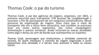 Thomas Cook: o pai do turismo
Thomas Cook, o pai das agências de viagens, organizou, em 1841, a
primeira excursão para transportar 578 pessoas de Loughborough a
Leicester, a fim de participarem de um congresso antialcoolismo. Nesse
processo de organização da viagem, ficou claro que o meio de
transporte não era o único item necessário, mas também se precisava
levar em conta outros segmentos, tais como: hospedagem,
alimentação e pontos turísticos. Ainda incluiram-se outras atividades
como jogo e dança ao som da banda que acompanhou os viajantes.
Thomas Cook, personagem que revolucionou a atividade comercial do
turismo, foi quem introduziu o conceito de viagem organizada e assim
popularizou essa atividade e a tornou mais acessível a todas as classes
sociais.
 