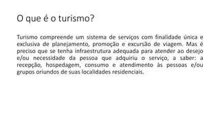 O que é o turismo?
Turismo compreende um sistema de serviços com finalidade única e
exclusiva de planejamento, promoção e excursão de viagem. Mas é
preciso que se tenha infraestrutura adequada para atender ao desejo
e/ou necessidade da pessoa que adquiriu o serviço, a saber: a
recepção, hospedagem, consumo e atendimento às pessoas e/ou
grupos oriundos de suas localidades residenciais.
 