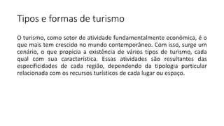 Tipos e formas de turismo
O turismo, como setor de atividade fundamentalmente econômica, é o
que mais tem crescido no mundo contemporâneo. Com isso, surge um
cenário, o que propicia a existência de vários tipos de turismo, cada
qual com sua característica. Essas atividades são resultantes das
especificidades de cada região, dependendo da tipologia particular
relacionada com os recursos turísticos de cada lugar ou espaço.
 