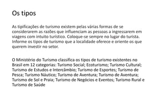Os tipos
As tipificações de turismo existem pelas várias formas de se
considerarem as razões que influenciam as pessoas a ingressarem em
viagens com intuito turístico. Coloque-se sempre no lugar do turista.
Informe os tipos de turismo que a localidade oferece e oriente os que
querem investir no setor.
O Ministério do Turismo classifica os tipos de turismo existentes no
Brasil em 12 categorias: Turismo Social; Ecoturismo; Turismo Cultural;
Turismo de Estudos e Intercâmbio; Turismo de Esportes; Turismo de
Pesca; Turismo Náutico; Turismo de Aventura; Turismo de Aventura;
Turismo de Sol e Praia; Turismo de Negócios e Eventos; Turismo Rural e
Turismo de Saúde
 