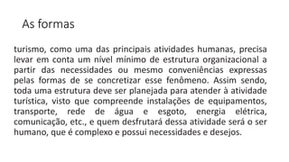 As formas
turismo, como uma das principais atividades humanas, precisa
levar em conta um nível mínimo de estrutura organizacional a
partir das necessidades ou mesmo conveniências expressas
pelas formas de se concretizar esse fenômeno. Assim sendo,
toda uma estrutura deve ser planejada para atender à atividade
turística, visto que compreende instalações de equipamentos,
transporte, rede de água e esgoto, energia elétrica,
comunicação, etc., e quem desfrutará dessa atividade será o ser
humano, que é complexo e possui necessidades e desejos.
 