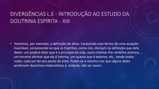 DIVERGÊNCIAS L.E - INTRODUÇÃO AO ESTUDO DA
DOUTRINA ESPÍRITA - XIII
• Tomemos, por exemplo, a definição de alma. Carecendo este termo de uma acepção
invariável, compreende-se que os Espíritos, como nós, divirjam na definição que dela
deem: um poderá dizer que é o princípio da vida, outro chamar-lhe centelha anímica,
um terceiro afirmar que ela é interna, um quarto que é externa, etc., tendo todos
razão, cada um do seu ponto de vista. Poder-se-á mesmo crer que alguns deles
professem doutrinas materialistas e, todavia, não ser assim.
 