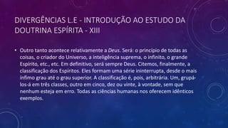 • Outro tanto acontece relativamente a Deus. Será: o princípio de todas as
coisas, o criador do Universo, a inteligência suprema, o infinito, o grande
Espírito, etc., etc. Em definitivo, será sempre Deus. Citemos, finalmente, a
classificação dos Espíritos. Eles formam uma série ininterrupta, desde o mais
ínfimo grau até o grau superior. A classificação é, pois, arbitrária. Um, grupá-
los-á em três classes, outro em cinco, dez ou vinte, à vontade, sem que
nenhum esteja em erro. Todas as ciências humanas nos oferecem idênticos
exemplos.
DIVERGÊNCIAS L.E - INTRODUÇÃO AO ESTUDO DA
DOUTRINA ESPÍRITA - XIII
 