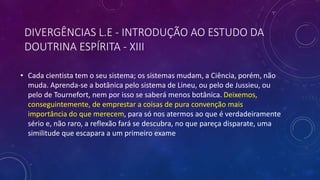 • Cada cientista tem o seu sistema; os sistemas mudam, a Ciência, porém, não
muda. Aprenda-se a botânica pelo sistema de Lineu, ou pelo de Jussieu, ou
pelo de Tournefort, nem por isso se saberá menos botânica. Deixemos,
conseguintemente, de emprestar a coisas de pura convenção mais
importância do que merecem, para só nos atermos ao que é verdadeiramente
sério e, não raro, a reflexão fará se descubra, no que pareça disparate, uma
similitude que escapara a um primeiro exame
DIVERGÊNCIAS L.E - INTRODUÇÃO AO ESTUDO DA
DOUTRINA ESPÍRITA - XIII
 