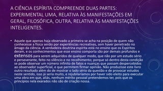 A CIÊNCIA ESPÍRITA COMPREENDE DUAS PARTES:
EXPERIMENTAL UMA, RELATIVA ÀS MANIFESTAÇÕES EM
GERAL, FILOSÓFICA, OUTRA, RELATIVA ÀS MANIFESTAÇÕES
INTELIGENTES.
• Aquele que apenas haja observado a primeira se acha na posição de quem não
conhecesse a física senão por experiências recreativas, sem haver penetrado no
âmago da ciência. A verdadeira doutrina espírita está no ensino que os Espíritos
deram, e os conhecimentos que esse ensino comporta são por demais profundos e
extensos para serem adquiridos de qualquer modo, que não por um estudo sério
e perseverante, feito no silêncio e no recolhimento; porque só dentro desta condição
se pode observar um número infinito de fatos e nuanças que passam despercebidos
ao observador superficial, e que permitem firmar opinião. Não produzisse este livro
outro resultado além do de mostrar o lado sério da questão e de provocar estudos
neste sentido, isso já seria muito, e rejubilaríamos por haver sido eleito para executar
uma obra em que, aliás, nenhum mérito pessoal pretendemos ter, pois que os
princípios nela exarados não são de criação nossa.
 