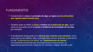 FUNDAMENTOS
• Fundamento é a base e o princípio de algo, as regras ou leis primordiais
que regulam determinada coisa.
• Também pode se referir a causa, o motivo ou a explicação de algo, assim
como ao que pode servir de prova e evidência da veracidade de um fato,
por exemplo.
• O fundamento ainda pode ser o alicerce que sustenta uma estrutura, como
uma casa ou um edifício. Mas, o sentido mais comum atribuído a este termo
é o de “sustentamento de ideias” ou “sustentamento de teorias”,
normalmente constituído por um conjunto de conhecimentos ou
argumentos que formam a base de um conceito, religião, filosofia e etc.
 