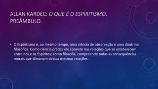 ALLAN KARDEC: O QUE É O ESPIRITISMO.
PREÂMBULO.
• O Espiritismo é, ao mesmo tempo, uma ciência de observação e uma doutrina
filosófica. Como ciência prática ele consiste nas relações que se estabelecem
entre nós e os Espíritos; como filosofia, compreende todas as consequências
morais que dimanam dessas mesmas relações.
 