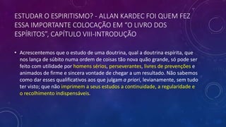 ESTUDAR O ESPIRITISMO? - ALLAN KARDEC FOI QUEM FEZ
ESSA IMPORTANTE COLOCAÇÃO EM “O LIVRO DOS
ESPÍRITOS”, CAPÍTULO VIII-INTRODUÇÃO
• Acrescentemos que o estudo de uma doutrina, qual a doutrina espírita, que
nos lança de súbito numa ordem de coisas tão nova quão grande, só pode ser
feito com utilidade por homens sérios, perseverantes, livres de prevenções e
animados de firme e sincera vontade de chegar a um resultado. Não sabemos
como dar esses qualificativos aos que julgam a priori, levianamente, sem tudo
ter visto; que não imprimem a seus estudos a continuidade, a regularidade e
o recolhimento indispensáveis.
 
