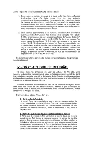 Quinta Região no seu Congresso (1991); eis duas delas:
1. Deus criou o mundo, preserv a-o e cuida dele! Isto tem profun das
implicações para nós hoje numa hora em que estamos
progressivamente desgastando as riquezas naturais, poluindo o planeta
(ar, água e terra!) e criando condições em que a própria sobrevivência
humana na terra está sendo ameaçada! Questões de ecologia e meio
ambiente assim se tomam assuntos ligados à nossa fé! Crimes contra o
meio ambiente são pecados contra o Criador!
2. Deus valoriza sobremaneira o ser humano, criando mulher e homem à
sua imagem (Gn 1:27), dando-lhes domínio sobre a criação (Gn 1:28; SI
8:6-8) e encarregando-os com a responsabilidade de "cuidar do jardim"
(que simboliza a criação toda – cf. Gn 2:15). Ele faz o ser humano "um
pouco menor do que Deus" (Sl 8:5), cujo valor excede o de todas as
coisas (Mt 17:26). O ser humano, criado por Deus, é uma unidade, cujo
corpo também tem imenso valor. Jesus teve compaixão dos doentes, dos
cegos, dos leprosos; ele considerou parte da sua missão divina trazer
saúde a muitos. Ele não apenas alimentava multidões famintas, mas
chegou a identificar-se com os famintos, os nus, os encarcerados e os
espezinhados (Lc 4:18-19; Mt 25:31-46).
Certamente os leitores perceberão muitas outras implicações dos princípios
mencionados aqui.

IV - OS 25 ARTIGOS DE RELIGIÃO
Há duas mane iras prin cipa is de usar os Arti gos de Reli gião . Uma
maneira, certamente a mais comum, é tratar os Artigos como um compêndio de fé
dos metodistas, ou seja, uma série de breves definições das doutrinas principais
aceitas pelos metodistas. A segunda, que quero recomendar, é a leitura histórica
dos Artigos, e a leitura deles em blocos.
Podemos comparar esse método ao uso de um mapa de rodagem; assim,
cada bloco nos servirá de uma seta de direção, dizendo o que a aceitação do
bloco indica sobre a nossa postura doutrinária. Para facilitar tal método, vamos
transcrever os Artigos, por bloco.
O primeiro bloco são os Artigos de 1 a 4.
1 - Da fé na Santa Trindade
Há um só Deus vivo e verdadeiro, eterno, sem corpo nem partes; de
poder, sabedoria e bondade infinitos; Criador e conservador de todas
as coisas visíveis e invisíveis. Na unidade desta Divindade, há três
pessoas da mesma substância, poder e eternidade – Pai, Filho e
Espírito Santo.
2 - Do Verbo ou Filho de Deus que se fez verdadeiro Homem
O Filho, que é o verbo do Pai, verdadeiro e eterno Deus, da mesma
substância do Pai, tomou a natureza humana no ventre da bendita
Virgem, de maneira que duas naturezas inteiras e perfeitas, a saber, a
divindade e a humanidade, se unir. am em uma só pessoa para jamais
se separarem, a qual pessoa é Cm. to, verdadeiro Deus e verdadeiro
Homem, que realmente sofreu, foi crucificado, morto e sepultado, para
os reconciliar com seu Pai e para ser um sacrifício não somente pelo

 
