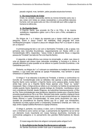 Fundamentos Doutrinários do Metodismo Brasileiro

Fundamentos Doutrinários do Met

pecado original, mas, também, pelos pecados atuais dos homens.
3 - Da ressurreição de Cristo
Cristo, na verdade, ressuscitou dentre os monos tomando outra vez o
seu corpo com todas as coisas necessárias a uma perfeita natureza
humana, com as quais subiu ao Céu e lá está até que volte a julgar os
homens no último dia.
4 - Do Espírito Santo
O Espírito Santo, que procede do Pai e do Filho, é da mesma
substância, majestade e glória. com o Pai e com o Filho, verdadeiro e
eterno Deus.
Os Artigos de 1 a 4 tratam da resposta que a Igreja cristã deu à grande
pergunta: Quem é Jesus Cristo? Na realidade, essa pergunta tem duas
ramificações principais: 1) Quem é Jesus em relação Deus Pai? e 2) Quem é Jesus
em si mesmo?
A primeira pergunta tem a ver com a Santíssima Trindade; a ela, a Igreja, nos
primeiros dois Concílios Ecumênicos, respectivamente em Nicéia (325) e em
Constantinopla (381), respondeu: "Jesus Cristo é plenamente Deus, a segunda
pessoa da Trindade" (ao lado do Pai e do Espírito Santo).
A segunda, a Igreja afirmou sua crença na encarnação, a saber, que Jesus é
uma só pessoa que possui duas naturezas completas, a humana e a divina. A
solução definitiva a essa questão só se obteve no quarto Concílio Ecumênico, o de
Calcedônia (ano 451).
Portanto, os Artigos de 1 a 3 colocam os metodistas na tradição do cristianismo
histórico, o que inclui não apenas as Igrejas Protestantes, mas também a Igreja
Ortodoxa e a Católica Romana.
O Artigo n° 4 se relaciona à doutrina da Trindade, e lembra a controvérsia no
Concílio de Constantinopla onde se defendeu não apenas a plena divindade do
Espírito Santo como também o Espírito Santo como pessoa (aliás, muitos falam
ainda hoje como se o Espírito Santo fosse apenas uma “força” ou “poder”
impessoal). Mas o Artigo ainda se refere a um momento na história do pensamento
cristão quando Santo Agostinho, grande teólogo do Ocidente, manifestava temor
com a tendência Oriental, desde Orígenes, de subordinar hierarquicamente o Filho
ao Pai. Para contrabalançar essa tendência, Agostinho insistia que o Espírito Santo
procedia igualmente ao Pai e ao Filho. Séculos mais tarde, quando a Igreja já havia
assumido um determinado modo de ser compatível com as respectivas culturas do
Oeste (Roma) e Leste (Constantinopla), foi esse ponto doutrinário (ou seja, a
questão da procedência do Espírito Santo) que foi a “gota” que transbordou,
resultando na triste ruptura entre o Cristianismo Ocidental e Oriental, em 1554, ou
seja, entre a Igreja Católica Romana e a Igreja Ortodoxa.
O Artigo 4, portanto, nos coloca, é claro, com o Cristianismo Ocidental e não
com o Oriental (e como vamos ver logo, o pensamento de Agostinho vai se tornar
um elemento muito importante em nossa herança doutrinária, mormente na
controvérsia pelagiana e no pensamento dos grandes Reformadores do Século
XVI).
O nosso segundo bloco de artigos é composto pelos artigos 5 e 6:
5 - Da suficiência das Santas Escrituras para a salvação
As Santas Escrituras contêm tudo que é necessário para a salvação,

 