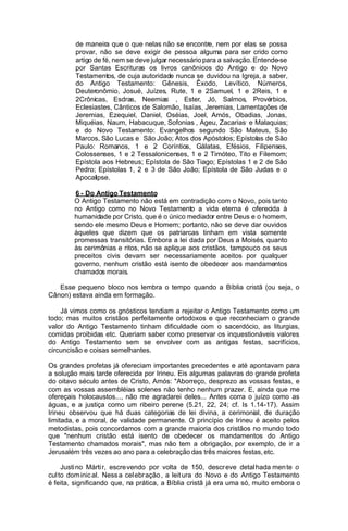 de maneira que o que nelas não se encontre, nem por elas se possa
provar, não se deve exigir de pessoa alguma para ser crido como
artigo de fé, nem se deve julgar necessário para a salvação. Entende-se
por Santas Escrituras os livros canônicos do Antigo e do Novo
Testamentos, de cuja autoridade nunca se duvidou na Igreja, a saber,
do Antigo Testamento: Gênesis, Êxodo, Levítico, Números,
Deuteronômio, Josué, Juízes, Rute, 1 e 2Samuel, 1 e 2Reis, 1 e
2Crônicas, Esdras, Neemias. , Ester, Jó, Salmos, Provérbios,
Eclesiastes, Cânticos de Salomão, Isaías, Jeremias, Lamentações de
Jeremias, Ezequiel, Daniel, Oséias, Joel, Amós, Obadias, Jonas,
Miquéias, Naum, Habacuque, Sofonias , Ageu, Zacarias. e Malaquias;
e do Novo Testamento: Evangelhos segundo São Mateus, São
Marcos, São Lucas e São João; Atos dos Apóstolos; Epístolas de São
Paulo: Romanos, 1 e 2 Coríntios, Gálatas, Efésios, Filipenses,
Colossenses, 1 e 2 Tessalonicenses, 1 e 2 Timóteo, Tito e Filemom;
Epístola aos Hebreus; Epístola de São Tiago; Epístolas 1 e 2 de São
Pedro; Epístolas 1, 2 e 3 de São João; Epístola de São Judas e o
Apocalipse.
6 - Do Antigo Testamento
O Antigo Testamento não está em contradição com o Novo, pois tanto
no Antigo como no Novo Testamento a vida eterna é oferecida à
humanidade por Cristo, que é o único mediador entre Deus e o homem,
sendo ele mesmo Deus e Homem; portanto, não se deve dar ouvidos
àqueles que dizem que os patriarcas tinham em vista somente
promessas transitórias. Embora a lei dada por Deus a Moisés, quanto
às cerimônias e ritos, não se aplique aos cristãos, tampouco os seus
preceitos civis devam ser necessariamente aceitos por qualquer
governo, nenhum cristão está isento de obedecer aos mandamentos
chamados morais.
Esse pequeno bloco nos lembra o tempo quando a Bíblia cristã (ou seja, o
Cânon) estava ainda em formação.
Já vimos como os gnósticos tendiam a rejeitar o Antigo Testamento como um
todo; mas muitos cristãos perfeitamente ortodoxos e que reconheciam o grande
valor do Antigo Testamento tinham dificuldade com o sacerdócio, as liturgias,
comidas proibidas etc. Queriam saber como preservar os inquestionáveis valores
do Antigo Testamento sem se envolver com as antigas festas, sacrifícios,
circuncisão e coisas semelhantes.
Os grandes profetas já ofereciam importantes precedentes e até apontavam para
a solução mais tarde oferecida por Irineu. Eis algumas palavras do grande profeta
do oitavo século antes de Cristo, Amós: "Aborreço, desprezo as vossas festas, e
com as vossas assembléias solenes não tenho nenhum prazer. E, ainda que me
ofereçais holocaustos..., não me agradarei deles... Antes corra o juízo como as
águas, e a justiça como um ribeiro perene (5.21, 22, 24; cf. Is 1.14-17). Assim
Irineu observou que há duas categorias de lei divina, a cerimonial, de duração
limitada, e a moral, de validade permanente. O princípio de Irineu é aceito pelos
metodistas, pois concordamos com a grande maioria dos cristãos no mundo todo
que "nenhum cristão está isento de obedecer os mandamentos do Antigo
Testamento chamados morais", mas não tem a obrigação, por exemplo, de ir a
Jerusalém três vezes ao ano para a celebração das três maiores festas, etc.
Justi no Márti r, escre vendo por volta de 150, descr eve detal hada men te o
cul to dom inic al. Ness a cel ebr ação , a leit ura do Novo e do Antigo Testamento
é feita, significando que, na prática, a Bíblia cristã já era uma só, muito embora o

 