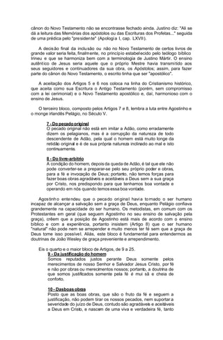 cânon do Novo Testamento não se encontrasse fechado ainda. Justino diz: "Ali se
dá a leitura das Memórias dos apóstolos ou das Escrituras dos Profetas..." seguida
de uma prédica pelo "pre siden te" (Apologi a I, cap. LXVII ).
A decis ão final da inclu são ou não no Novo Testamento de certos livros de
grande valor seria feita, finalm ente, no princíp io estabel ecido pelo teólogo bíblico
Irineu e que se harmoniza bem com a terminologia de Justino Mártir. O ensino
autênt ico de Jesus seria aquele que o próprio Mestre havia transmi tido aos
seus seguidores e continuadores da sua obra, os Apóstolos; assim, para fazer
parte do cânon do Novo Testamento, o escrito tinha que ser "apostólico".
A aceitação dos Artigos 5 e 6 nos coloca na linha do Cristianismo histórico,
que aceita como sua Escritura o Antigo Testamento (porém, sem compromisso
com a lei cerimonial) e o Novo Testamento apostólico e, daí, harmonioso com o
ensino de Jesus.
O terceiro bloco, composto pelos Artigos 7 e 8, lembra a luta entre Agostinho e
o monge irlandês Pelágio, no Século V.
7 - Do pecado original
O pecado original não está em imitar a Adão, como erradamente
dizem os pelagianos, mas é a corrupção da natureza de todo
descendente de Adão, pela qual o homem está muito longe da
retidão original e é de sua própria natureza inclinado ao mal e isto
continuamente.
8 - Do livre-arbítrio
A condição do homem, depois da queda de Adão, é tal que ele não
pode converter-se a preparar-se pelo seu próprio poder e obras,
para a fé e invocação de Deus; portanto, não temos forças para
fazer boas obras agradáveis e aceitáveis a Deus sem a sua graça
por Cristo, nos predispondo para que tenhamos boa vontade e
operando em nós quando temos essa boa vontade.
Agos tinh o ente ndeu que o peca do ori gina l havi a to rnado o ser humano
incapaz de alcançar a salvação sem a graça de Deus, enquanto Pelágio confiava
grandemente na capacidade do ser humano. Os metodistas, em comum com os
Protestantes em geral (que seguem Agostinho no seu ensino de salvação pela
graça), crêem que a posição de Agostinho está mais de acordo com o ensino
bíblico e com a experiência, portanto insistem (Artigo 8) que o ser humano
"natural" não pode nem se arrepender e muito menos ter fé sem que a graça de
Deus tome isso possíve l. Aliás, este bloco é fundamental para entendermos as
doutrinas de João Wesley de graça preveniente e arrependimento.
Eis o quarto e o maior bloco de Artigos, de 9 a 25.
9 - Da justificação do homem
Somos reputados justos perante Deus somente pelos
merecimentos de nosso Senhor e Salvador Jesus Cristo, por fé
e não por obras ou merecimentos nossos; portanto, a doutrina de
que somos justificados somente pela fé é mui sã e cheia de
conforto.
10 - Dasboas obras
Posto que as boas obras, que são o fruto da fé e seguem a
justificação, não podem tirar os nossos pecados, nem suportar a
severidade do juízo de Deus, contudo são agradáveis e aceitáveis
a Deus em Cristo, e nascem de uma viva e verdadeira fé, tanto

 
