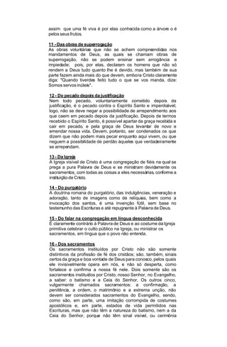 assim que uma fé viva é por elas conhecida como a árvore o é
pelos seus frutos.
11 - Das obras de superrogação
As obras voluntárias que não se achem compreendidas nos
mandamentos de Deus, as quais se chamam obras de
superrogação, não se podem ensinar sem arrogância. e
impiedade; pois, por elas, declaram os homens que não só
rendem a Deus tudo quanto lhe é devido, mas também de sua
parte fazem ainda mais do que devem, embora Cristo claramente
diga: "Quando tiverdes feito tudo o que se vos manda, dize:
Somos servos inúteis".
12 - Do pecado depois da justificação
Nem todo pecado, voluntariamente cometido depois da
justificação, é o pecado contra o Espírito Santo e imperdoável;
logo, não se deve negar a possibilidade de arrependimento aos
que caem em pecado depois da justificação. Depois de termos
recebido o Espírito Santo, é possível apartar da graça recebida e
cair em pecado, e pela graça de Deus levantar de novo e
emendar nossa vida. Devem, portanto, ser condenados os que
dizem que não podem mais pecar enquanto aqui vivem, ou que
neguem a possibilidade de perdão àqueles que verdadeiramente
se arrependam.
13 - Da Igreja
A Igreja visível de Cristo é uma congregação de fiéis na qual se
prega a pura Palavra de Deus e se ministram devidamente os
sacramentos, com todas as coisas a eles necessárias, conforme a
instituição de Cristo.
14 - Do purgatório
A doutrina romana do purgatório, das indulgências, veneração e
adoração, tanto de imagens como de relíquias, bem como a
invocação dos santos, é uma invenção fútil, sem base no
testemunho das Escrituras e até repugnante à Palavra de Deus.
15 - Do falar na congregação em língua desconhecida
É claramente contrário à Palavra de Deus e ao costume da Igreja
primitiva celebrar o culto público na Igreja, ou ministrar os
sacramentos, em língua que o povo não entenda.
16 - Dos sacramentos
Os sacramentos instituídos por Cristo não são somente
distintivos da profissão de fé dos cristãos; são, também, sinais
certos da graça e boa vontade de Deus para conosco, pelos quais
ele invisivelmente opera em nós, e não só desperta, como
fortalece e confirma a nossa fé nele. Dois somente são os
sacramentos instituídos por Cristo, nosso Senhor, no Evangelho,
a saber: o batismo e a Ceia do Senhor. Os outros cinco,
vulgarmente chamados sacramentos: a confirmação, a
penitência, a ordem, o matrimônio e a extrema unção, não
devem ser considerados sacramentos do Evangelho, sendo,
como são, em parte, uma imitação corrompida de costumes
apostólicos e, em parte, estados de vida permitidos nas
Escrituras, mas que não têm a natureza do batismo, nem a da
Ceia do Senhor, porque não têm sinal visível, ou cerimônia

 