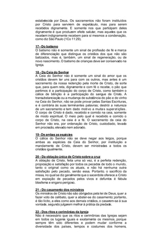 estabelecida por Deus. Os sacramentos não foram instituídos
por Cristo para servirem de espetáculo, mas para serem
recebidos dignamente. E somente nos que participam deles
dignamente é que produzem efeito salutar, mas aqueles que os
recebem indignamente recebem para si mesmos a condenação,
como diz São Paulo (1Co 11:29).
17 - Do batismo
O batismo não é somente um sinal de profissão de fé e marca
de diferenciação que distingue os cristãos dos que não são
batizados, mas é, também, um sinal de regeneração, ou de
novo nascimento. O batismo de crianças deve ser conservado na
Igreja.
18 - Da Ceia do Senhor
A Ceia do Senhor não é somente um sinal do amor que os
cristãos devem ter uns para com os outros, mas antes é um
sacramento da nossa redenção pela morte de Cristo, de sorte
que, para quem reta, dignamente e com fé o recebe, o pão que
partimos é a participação do corpo de Cristo, como também o
cálice de bênção é a participação do sangue de Cristo. A
transubstanciação ou a mudança de substância do pão e do vinho
na Ceia do Senhor, não se pode provar pelas Santas Escrituras,
e é contrária às suas terminantes palavras; destrói a natureza
de um sacramento e tem dado moti vo a muita s super st ições .
O corpo de Cristo é dado, recebido e comido na ceia, somente
de modo espiritual. O meio pelo qual é recebido e comido o
corpo de Cristo, na ceia é a fé. O sacramento da ceia do
Senhor não era, por ordenação de Cristo, custodiado, levado
em procissão, elevado nem adorado.
19 - De ambas as espécies
O cálice do Senhor não se deve negar aos leigos, porque
ambas as espécies da Ceia do Senhor, por instituição e
mandamento de Cristo, devem ser ministradas a todos os
cristãos igualmente.
20 - Da oblação única de Cristo sobre a cruz
A oblação de Cristo, feita uma só vez, é a perfeita redenção,
propiciação e satisfação por todos os pecados de todo o mundo,
tanto o original como os atuais, e não há nenhuma outra
satisfação pelo pecado, senão essa. Portanto, o sacrifício da
missa, no qual se diz geralmente que o sacerdote oferece a Cristo
em expiação de pecados pelos vivos e defuntos é fábula
blasfema e engano perigoso.
21 - Do casamento dos ministros
Os ministros de Cristo não são obrigados pela lei de Deus, quer a
fazer voto de celibato, quer a abster-se do casamento; portanto,
é tão lícito, a eles como aos demais cristãos, o casarem-se à sua
vontade, segundo julgarem melhor à prática da piedade.
22 - Dos ritos e cerimônias da Igreja
Não é necessário que os ritos e cerimônias das Igrejas sejam
em todos os lugares iguais e exatamente os mesmos, porque
sempre têm sido diferentes e podem mudar conforme a
diversidade dos países, tempos e costumes dos homens,

 