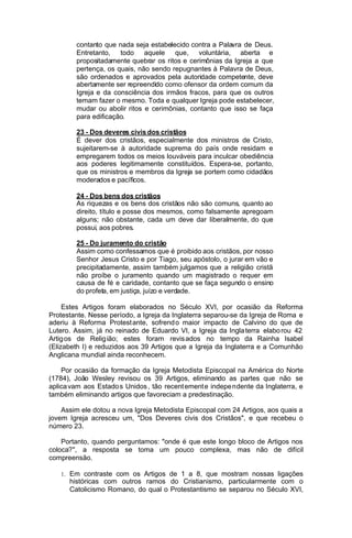 contanto que nada seja estabelecido contra a Palavra de Deus.
Entretanto, todo aquele que, voluntária, aberta e
propositadamente quebrar os ritos e cerimônias da Igreja a que
pertença, os quais, não sendo repugnantes à Palavra de Deus,
são ordenados e aprovados pela autoridade competente, deve
abertamente ser repreendido como ofensor da ordem comum da
Igreja e da consciência dos irmãos fracos, para que os outros
temam fazer o mesmo. Toda e qualquer Igreja pode estabelecer,
mudar ou abolir ritos e cerimônias, contanto que isso se faça
para edificação.
23 - Dos deveres civis dos cristãos
É dever dos cristãos, especialmente dos ministros de Cristo,
sujeitarem-se à autoridade suprema do país onde residam e
empregarem todos os meios louváveis para inculcar obediência
aos poderes legitimamente constituídos. Espera-se, portanto,
que os ministros e membros da Igreja se portem como cidadãos
moderados e pacíficos.
24 - Dos bens dos cristãos
As riquezas e os bens dos cristãos não são comuns, quanto ao
direito, título e posse dos mesmos, como falsamente apregoam
alguns; não obstante, cada um deve dar liberalmente, do que
possui, aos pobres.
25 - Do juramento do cristão
Assim como confessamos que é proibido aos cristãos, por nosso
Senhor Jesus Cristo e por Tiago, seu apóstolo, o jurar em vão e
precipitadamente, assim também julgamos que a religião cristã
não proíbe o juramento quando um magistrado o requer em
causa de fé e caridade, contanto que se faça segundo o ensino
do profeta, em justiça, juízo e verdade.
Estes Artigos foram elaborados no Século XVI, por ocasião da Reforma
Protestante. Nesse período, a Igreja da Inglaterra separou-se da Igreja de Roma e
aderiu à Reforma Protest ante, sofrend o maior impacto de Calvino do que de
Lutero. Assim, já no reinado de Eduardo VI, a Igreja da Ingla terra elabo rou 42
Artig os de Relig ião; estes foram revis ados no tempo da Rainha Isabel
(Elizabeth I) e reduzidos aos 39 Artigos que a Igreja da Inglaterra e a Comunhão
Anglicana mundial ainda reconhecem.
Por ocasião da formação da Igreja Metodista Episcopal na América do Norte
(1784), João Wesley revisou os 39 Artigos, eliminando as partes que não se
aplica vam aos Estado s Unidos , tão recent ement e indepe ndente da Inglaterra, e
também eliminando artigos que favoreciam a predestinação.
Assim ele dotou a nova Igreja Metodista Episcopal com 24 Artigos, aos quais a
jovem Igreja acresceu um, "Dos Deveres civis dos Cristãos", e que recebeu o
número 23.
Portanto, quando perguntamos: "onde é que este longo bloco de Artigos nos
coloca?", a resposta se toma um pouco complexa, mas não de difícil
compreensão.
1. Em contraste com os Artigos de 1 a 8, que mostram nossas ligações

históricas com outros ramos do Cristianismo, particularmente com o
Catolicismo Romano, do qual o Protestantismo se separou no Século XVI,

 