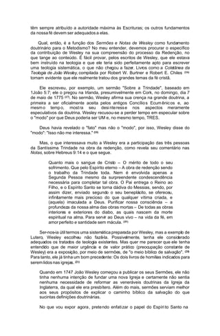 têm sempre atribuído a autoridade máxima às Escrituras; os outros fundamentos
da nossa fé devem ser adequados a elas.
Qual, então, é a função dos Sermões e Notas de Wesley como fundamento
doutrinário para o Metodismo? No meu entender, devemos procurar o específico
da contribuição de Wesley na sua compreensão do processo da Redenção, no
que tange ao conteúdo. É fácil provar, pelos escritos de Wesley, que ele estava
bem instruído na teologia e que ele teria sido perfeitamente apto para escrever
uma teologia sistemática, o que não chegou a fazer. Livros como a Coletânea da
Teologia de João Wesley, compilada por Robert W. Burtner e Robert E. Chiles (16)
tomam evidente que ele realmente tratou dos grandes temas da fé cristã.
Ele escreveu, por exemplo, um sermão "Sobre a Trindade", baseado em
1João 5:7; ele o pregou na Irlanda, presumivelmente em Cork, no domingo, dia 7
de maio de 1775 (17). No sermão, Wesley afirma sua crença na grande doutrina, a
primeira a ser oficialmente aceita pelos antigos Concílio s Ecum ênic os e, ao
mesm o temp o, most ra seu desi nte ress e nos aspectos meramente
especulativos da doutrina. Wesley recusou-se a perder tempo em especular sobre
o "modo" por que Deus poderia ser UM e, no mesmo tempo, TRES.
Deus havia revelado o "fato" mas não o "modo", por isso, Wesley disse do
"modo": "Isso não me interessa." (18)
Mas, o que interessava muito a Wesley era a participação das três pessoas
da Santíssima Trindade na obra da redenção, como revela seu comentário nas
Notas, sobre Hebreus 9:14 e o que segue.
Quanto mais o sangue de Cristo – O mérito de todo o seu
sofrimento. Que pelo Espírito eterno – A obra de redenção sendo
o trabalho da Trindade toda. Nem é envolvida apenas a
Segunda Pessoa mesmo da surpreendente condescendência
necessária para completar tal obra. O Pai entrega o Reino ao
Filho, e o Espírito Santo se torna dádiva do Messias, sendo, por
assim dizer, enviado segundo o seu beneplácito, se ofereceu,
infinitamente mais precioso do que qualquer vítima criada, e
(aquela) imaculada a Deus. Purificar nossa consciência – a
profundeza da nossa alma das obras mortas – De todas as obras
interiores e exteriores do diabo, as quais nascem da morte
espiritual na alma. Para servir ao Deus vivo – na vida da fé, em
amor perfeito e santidade sem mácula. (19 )
Ser-nos-ia útil termos uma sistemática preparada por Wesley, mas a exemplo de
Lutero, Wesley escolheu não fazê-la. Possivelmente, tenha ele considerado
adequados os tratados de teologia existentes. Mas quer me parecer que ele tenha
entendido que de maior urgência e de valor prático (preocupação constante de
Wesley) era a exposição, por meio de sermões, de "o meio bíblico de salvação". (20)
Para tanto, ele já tinha um bom precedente: Os dois livros de homilias indicados para
serem lidos nas igrejas. (21)
Quando em 1747 João Wesley começou a publicar os seus Sermões, ele não
tinha nenhuma intenção de fundar uma nova Igreja e certamente não sentia
nenhuma necessidade de reformar as veneráveis doutrinas da Igreja da
Inglaterra, da qual ele era presbítero. Além do mais, sermões serviam melhor
aos seus propósitos de explicar o caminho bíblico da salvação do que
sucintas definições doutrinárias.
No que vou expor agora , prete ndo enfati zar o papel do Espíri to Santo na

 