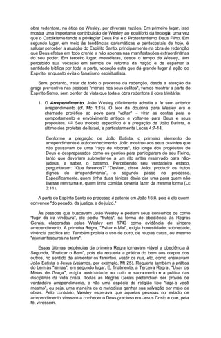 obra redentora, na ótica de Wesley, por diversas razões. Em primeiro lugar, isso
mostra uma importante contribuição de Wesley ao equilíbrio da teologia, uma vez
que o Catolicismo tende a privilegiar Deus Pai e o Protestantismo Deus Filho. Em
segundo lugar, em meio às tendências carismáticas e pentecostais de hoje, é
salutar perceber a atuação do Espírito Santo, principalmente na obra de redenção
que Deus efetua em todo crente e não apenas nas manifestações extraordinárias
do seu poder. Em terceiro lugar, metodistas, desde o tempo de Wesley, têm
percebido sua vocação em termos de reforma da nação e de espalhar a
santidade bíblica por toda a parte, vocação esta que dá grande lugar à ação do
Espírito, enquanto evita o fanatismo espiritualista.
Sem, portanto, tratar de todo o processo da redenção, desde a atuação da
graça preventiva nas pessoas "mortas nos seus delitos", vamos mostrar a parte do
Espírito Santo, sem perder de vista que toda a obra redentora é obra trinitária.
1. O Arrependimento. João Wesley dificilmente admitia a fé sem anterior
arrependimento (cf. Mc 1:15). O teor da doutrina para Wesley era o
chamado profético ao povo para "voltar" – virar as costas para o
comportamento e envolvimento antigos e voltar-se para Deus e seus
propósitos. (22) Seu modelo específico é a pregação de João Batista, o
último dos profetas de Israel, e particularmente Lucas 4:7-14.
Conforme a pregação de João Batista, o primeiro elemento do
arrependimento é autoconhecimento. João mostrou aos seus ouvintes que
não passavam de uma "raça de víboras", tão longe dos propósitos de
Deus e despreparados como os gentios para participarem do seu Reino,
tanto que deveriam submeter-se a um rito antes reservado para nãojudeus, a saber, o batismo. Percebendo seu verdadeiro estado,
perguntaram: "Que faremos?" “Deviam, disse João, produzir os frutos
dignos do arrependimento”, o segundo passo no processo.
Especificamente, quem tinha duas túnicas devia dar uma para quem não
tivesse nenhuma e, quem tinha comida, deveria fazer da mesma forma (Lc
3:11).
A parte do Espírito Santo no processo é patente em João 16:8, pois é ele quem
convence "do pecado, da justiça, e do juízo."
Às pessoas que buscavam João Wesley e pediam seus conselhos de como
"fugir da ira vindoura", ele pediu "frutos", na forma de obediência às Regras
Gerais, elaboradas pelos Wesley em 1743 como evidência de sincero
arrependimento. A primeira Regra, "Evitar o Mal", exigia honestidade, sobriedade,
vivência pacífica etc. Também proibia o uso de ouro, de roupas caras, ou mesmo
"ajuntar tesouros na terra".
Essas últimas exigências da primeira Regra tornavam viável a obediência à
Segunda, "Praticar o Bem", pois ela requeria a prática do bem aos corpos dos
outros, no sentido de alimentar os famintos, vestir os nus, etc, como ensinavam
João Batista e Jesus (vejamos, por exemplo, Mt 25). Requeria também a prática
do bem às "almas", em segundo lugar. E, finalmente, a Terceira Regra , "Usar os
Meios de Graça ", exigi a assid uidad e ao culto e sacra mento e a prática das
disciplinas da vida cristã. Todas as Regras Gerais pretendiam ser provas de
verdadeiro arrependimento, e não uma espécie de religião tipo "faça-o você
mesmo", ou seja, uma maneira de o metodista ganhar sua salvação por meio de
obras. Pelo contrário, Wesley esperava que aquelas pessoas no estado de
arrependimento viessem a conhecer o Deus gracioso em Jesus Cristo e que, pela
fé, vivessem.

 