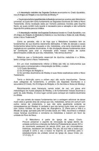 interpretação metodista das Sagradas Escrituras se encontra no Credo Apostólico,
nos 25 Artigos de Religião e nos Sermões de Wesley.( 3)
A

Osprincípi sdeféda IgrejaMetodi t doBrasilsão osmesmos aceitos pelo Metodismo
o
sa
universal, os quais têm como fundamento as Sagradas Escrituras do Velho e Novo
Testamento, divina revelação dada por homens piedosos movidos pelo Espírito
Santo, as quais contêm tudo quanto é necessário para a salvação e são suficiente
regra de fé e prática para os cristãos.

dasSagradas Escriturasse baseia no Credo Apostólico, nos
25 Artigos de Religião do Metodismo Histórico e nos Sermões e Notas de João Wesley
sobre o Novo Testamento.(4)
A interpretação metodista

Corno se percebe, não é de hoje que o Metodismo brasileiro tem os
fundamentos da sua doutrina claramente delineados. A falta de atenção a esses
fundamentos talvez tenha causado a nós, metodistas, uma certa imprecisão e até
negligência em questões doutrinárias. A não divulgação desses fundamentos deve
ter contribuído para criar a impressão entre nossos irmãos de outras
denominações cristãs de que nós, metodistas, "não temos doutrina."
Notem os que o funda mento essen cial da dout rina metod ista é a Bíblia,
tanto o Antigo como o Novo Testamento.
Em um nível imediatamente inferior à Bíblia são três os instrumentos que
usamos para a compreensão e interpretação da Bíblia, a saber:
1) O Credo Apostólico;
2) Os 25 Artigos de Religião e;
3) Os sermões doutrinários de Wesley e suas Notas explicativas sobre o Novo
Testamento.
Tan to a dis tin ção com o a ord em aqu i são mui to imp ort ant es. Temos
duas categorias de fundamento, o primário (as Sagradas Escrituras) e o
secundário (O Credo, Os 25 Artigos de Religião, e Os Sermões e Notas de Wesley).
Reconhecendo essa hierarquia, vamos evitar, de vez, um grave erro
metodológico de muitos adeptos de Wesley, o de fundamentar nossas doutrinas a
partir de João Wesley. O único lugar correto para começar em matéria doutrinária
é a Bíblia.
Um uso correto de nossos fundamentos tem a vantagem adicional de deixar
muito clara a grande área de crença que nós, metodistas, temos em comum com
outros ramos de cristianismo, o que não seria igualmente evidente se
começássemos por Wesley! A verdade é que nós temos muito mais em comum
com outro s crist ãos do que área s de diver gênci a. O Plano para a Vida e a
Missão da Igreja, aprovado pelo XIII Concílio Geral, em 1982, reconhece e enfatiza
nossa herança ecumênica e conclama os metodistas a lutarem em favor da
unidade do Povo de Deus.
O Meto dism o é part e da Igre ja de Jesu s Cris to .
Procura preservar o espírito de renovação da Igreja dentro da
unidade conforme a intenção da Reforma Protestante do século XVI e
do movimento wesleyano do século XVIII, que, por circunstâncias
históricas, resultaram em divisões. Por isto, dá sua mão a todos cujo
coração é como o seu e busca no Espírito os caminhos para o
estabelecimento da unidade visível da Igreja de Jesus Cristo (Jo
17:17-23). (5)

 
