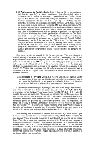 2. O Testemunho do Espírito Santo. Após o dom da fé e a conseqüent e
justi ficaç ão (perd ão) e novo nasci mento (tran sform ação), vem a
convicção ou a certeza da salvação, o Testemunho do Espírito Santo.
Apesar de a doutrina do Testemunho do Espírito encontrar-se nas Epístolas
Paulinas (especialmente em Rm 8:16 e Gl 4:6) , os Protestantes têm
entendido a doutrina em termos da atestação íntima da verdade da Palavra
de Deus. Mas é muito claro em Romanos 8:16 que o Espírito testemunha
ou testifica ao espírito da pessoa que Deus a aceita como filha (e não mais
escrava). A pessoa passa a ter urna certeza íntima que pertence a Deus,
que Deus a aceita como filha, que lhe perdoa os pecados. Ela agora goza
da condição daqueles para quem "já nenhuma condenação há" por estar
em Cristo Jesus (cf. Rm 8:1). João Wesley teve contato com a doutrina
desde sua primeira conversação com o bispo morávio August Gottlieb
Spangenberg, no dia 8 de fevereiro de 1736, apenas dois dias após sua
chegada à colônia da Geórgia, nos (Journal). Wesley havia pedido conselho
espiritual ao bispo morávio: Spangenberg, porém, fez a Wesley certas
pergunt as introdut órias, inclusi ve "T ens o testemu nho dentro de ti?"
Wesley parece ter compreendido muito pouco do sentido da pergunta na
ocasião.
Dois anos depois, na manhã do dia 24 de maio de 1738, encontramos o
mesmo Wesley a escrever a um amigo não identificado, onde pergunta: "O seu
Espírito testifica com o nosso espírito que somos filhos de Deus? Infe lizm ente ,
com o meu, ele não o faz. " Mas naqu ela mesm a noite, após sua experiência de
entrega pessoal a Deus, ele pôde declarar: "... uma segurança me foi dada que
ele tirara meus pecados, sim os meus, e me salvara a mim da lei do pecado e da
morte". (23) Wesley cria e pregava que tal certeza normalmente acompanhava a
dádiva da fé e ele encorajava todos os metodistas a buscar esse dom se já não o
tivessem recebido.
3. Santificação e Perfeição Cristã. É o mesmo Espírito, não apenas Santo
na sua pessoa divina, mas santificador, que particularmente atua em todo o
processo da Santificação e da eventual Perfeição Crist ã, que Wesl ey
concl amava todos os crist ãos a busca rem com todo o empenho.
O tema duplo de santificação e perfeição, tão comum no Antigo Testam ent o,
enc ont ra-se tam bém nos láb ios de Jes us (cf . Mt 5 :48; Lv 11:44,45; Dt 18:12)
e em outras partes do Novo Testamento (como Fp 3:12; 1Pe 2:9; Hb 6:1, etc). O
desafio de Jesus ao jovem rico, "Se queres ser perfeito, vai, vende o que tens, dá
aos pobres, depois, vem, e segue" (Mt 19:21) tem levado milhares de homens e
mulheres a buscarem uma perfeita imitação de Cristo. O tema da perfeição e da
santidade povoa as páginas do Cristianismo primitivo. Mas, na Inglaterra, no
tempo de Wesley, o francês Montesquieu testificou: "Todo o mundo ri se alguém
fala em religião”. (24) Foi justamente nessa Inglaterra onde João Wesley ergueu a
bandeira da santidade e repetia com freqüência: "Segui a paz com todos, e a
santificação, sem a qual ninguém verá o Senhor (Hb 12:14; cf. Mt 5:8).
João Wesley teve a consciência de estar envolvido em algo extraordinário que
o próprio Deus fazia no mundo. Assim ele escreveu no prefácio da terceira parte do
seu Journal (25) que pretendia descrever "o que Deus já fez e ainda faz em nossa
terra. Pois não é obra que apareceu recentemente. Todos os que observam
tranqüilamente devem declarar: 'Isto procede do Senhor, e é maravilhoso aos
nossos olhos'" (Sl 118:23). Essa convicção crescia até, em 1744, na primeira
Conferência. Wesley e mais nove companheiros consideravam, em espírito de
oração, a razão por que Deus teria levantado o povo chamado metodista,
concluindo que era para reformar a nação e particularmente a Igreja, e espalhar a
santidade bíblica pela terra afora.

 