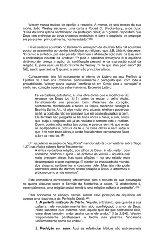 Wesley nunca mudou de opinião a respeito. A menos de seis meses da sua
morte, João Wesley escreveu uma carta a Robert C. Brackenbury, onde dizia:
"Essa doutrina (plena santificação ou perfeição cristã) é o grande depositum que
Deus tem entregue ao povo chamado metodista; e para o propósito de propagar
ele parece ter, principalmente, nos levantado." (26)
Havia sempre equilíbrio no tratamento wesleyano de doutrina. Mas tal equilíbri o
pouco se assemelha ao centro ideológico ou religioso que J.B. Libânio descreve:
"O centro é sintético, por isso parado. Nem tem a afirmação ação clara da tese, nem
a contestação virulenta da antítese", (27) pois o equilíbrio wesleyano é o equilíbrio
dinâmico de crença e ação, da santificação pessoal e da expressão social da
religião. É, para usar um texto favorito de Wesley, "a fé que atua pelo amor" (Gl
5:6), sendo que tanto a fé quanto o amor são princípios ativos.
Curiosamente, isto foi exatamente o intento de Lutero no seu Prefácio à
Epístola de Paulo aos Romanos, particularmente o parágrafo que, com toda a
probabilidade, Wesley ouvia quando "confiava só em Cristo para a salvação" e
sentiu seu coração aquecido estranhamente. Escreveu Lutero:
Fé verdadeira, entretanto, é uma obra divina que o modifica e faz
renascer de Deus (Jo 1:13), além de matar o velho Adão,
transformando em pessoas bem diferentes de coração,
sentimento, mentalidade e todas as forças, trazendo consigo o
Espírito Santo. Ah, há algo muito vivo, atuante, efetivo e poderoso
na fé, a ponto de não ser possível que ela cesse de praticar o bem.
Ela também não pergunta se há boas obras a fazer, e sim, antes
que surja a pergunta, ela já as realizou e sempre está a realizar.
Quem, porém, não realiza tais obras, é pessoa sem fé, que anda
às apalpadelas à procura da fé e de boas obras e nem sabe o
que é fé nem boas obras, e ainda fica falando e conversando fiado
sobre as mesmas. (28)
Um excelente exemplo de "equilíbrio" mencionado é o comentário sobre Tiago
1:27, nas Notas sobre o Novo Testamento:
A única verdadeira religião, aos olhos de Deus, é isto, visitar, com
conselho, conforto e ajuda – os órfãos e as viúvas – aqueles que
mais precisam disso. Nas suas aflições – no seu estado mais
desamparado e sem esperança. E manter-se imaculado do mundo,
dos slogans, sentimentos e costumes dele. Mas isto não pode
acontecer antes de darmos nosso coração a Deus, e amarmos o
próximo corno a nós mesmos".
Este comentário corresponde inteiramente com o espírito da sua declaração
no quarto discurso sobre o Sermão da Montanha, a saber. "O cristianismo é,
essencialmente, uma religião social; torná-lo uma religião solitária é destruí-lo". (29)
Para economia de espaço, vamos ilustrar esse princípio de equilíbrio em
apenas uma doutrina, a da Perfeição Cristã. (30)
1. A perfeita imitação de Cristo. "Aquele, entretanto, que guarda a sua
palavra, nele verdadeiramente tem sido aperfeiçoado o amor de Deus.
Nisto sabemos que estamos nele; aquele que diz que permanece nele,
esse deve também andar assim como ele andou" (1Jo 2:5-6). Wesley
freqüentemente parafraseava o trecho nas palavras "andarmos
uniformemente como ele andou".
2. Perfeição em amor. Aqui as referências bíblicas são sobremaneira

 
