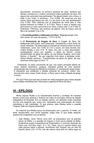 abund antes, mormen te na prime ira Epísto la de João, epísto la que
Wesley conside rava o melhor comentá rio sobre perfeiç ão em amor. Eis
alguns dos versículos mais pertinentes: "Se alguém disser: amo a Deus, e
odiar a seu irmão, é mentiroso... (1Jo 4:20a); "Se amarmos uns aos
outros, Deus permanece em nós, e o seu amor é em nós aperfeiçoado"
(1Jo 4:12b). "Nós sabemos que já passamos da morte para a vida,
porque amamos os irmãos" (1 Jo 3:14a). "Deu s é amor e aquel e que
perm anec e no amor perm anec e em Deus, e Deus nele" (1 Jo 4:16b). E,
finalmente: "Filhinhos, não amemos de palavra, nem de língua, mas de
fato e de verdade" (1Jo 3:18).
3. Comunhão perfeita e ininterrupta com Deus. "Regozijai sempre. Orai
sem cessar. Em tudo dai graças..." (1Ts 5:16-18).
4. A Restauração da Imagem de Deus. A imagem de Deus, tão
desfigurada pela queda, será restaurada, completando a obra divina da
nossa redenção. Tal restauração é ensinada em diversos textos do Novo
Testamento, como 1Co 15:49, Cl 3:10 e outros. Um texto favorito dos
irmãos Wesley é 2Co 3:18. "E todos nós com o rosto desvendado,
contemplando, como por espelho, a glória do Senhor, somos
transformados de glória em glória, na sua própria imagem, como pelo
Senhor, o Espírito." No seu magnífico hino sobre a perfeição cristã,
Carlos Wesley escreveu: "Transformados de glória em glória, até que
tomemos nosso lugar no Céu". (31)
Finalizando, eu estou convencido de que, nos quatro principais pilares de
nosso sistema doutrinário, qualquer metodista poderá ter uma razoável
compreensão das crenças do Metodismo brasileiro. E, conhecendo essas bases,
é importante que aceitemos o desafio adicional de conhec er melho r tais
docume ntos como nosso Credo Social , o Plano para a Vida, a Missão da Igreja
e outros.
Por que? Para que tudo isso se tome em mola propulsora para nossa atuação
como cristãos metodistas bem informados e agentes do Reino de Deus.

VI - EPÍLOGO
Minha esposa Phyllis e eu recentemente tivemos o privilégio de ministrar
breves cursos para obreiras e obreiros por todos os principais centros da Região
Eclesiástica do Nordeste. Em um desses centros, um dedicado irmão metodista
me fez uma pergunta que, quero crer, representa uma preocupação de muitos
metodistas e não metodistas: "O que ensinou João Wesley sobre a questão
"línguas” (falar em línguas estranhas)?
Eu respondi que Wesley pouco se preocu pava com o assunt o. O irmão , um
tanto desapo ntado com minha resposta, exigia mais. O que então respondi,
gostaria de compartilhar com os leitores:
1. João Wesley, como "Homo unius libri", se preocupava com os grandes

temas da Bíblia, e a questão de línguas é muito pouco tratada na Bíblia,
limitando-se quase à experiência de Pentecostes e à prim eira Epíst ola de
Paul o aos Corín tios (cap s 12 e 14). Paulo, que é o escritor bíblico que
mais escreve sobre o assunto, reconheceu que "línguas" era um dom do
Espírito Santo (1Co 12:10), mas ele colocou esse dom em último lugar na

 