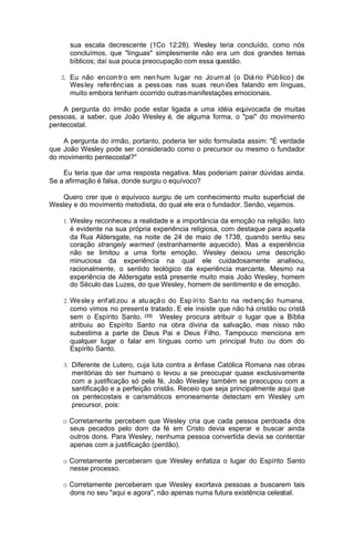 sua escala decrescente (1Co 12:28). Wesley teria concluído, como nós
concluímos, que "línguas" simplesmente não era um dos grandes temas
bíblicos; daí sua pouca preocupação com essa questão.
2. Eu não en con tr o em nen hum lu gar no Jo urn al (o Diá rio Púb lico ) de

Wes ley refe rênc ias a pess oas nas suas reun iões falando em línguas,
muito embora tenham ocorrido outrasmanifestações emocionais.
A pergunta do irmão pode estar ligada a uma idéia equivocada de muitas
pessoas, a saber, que João Wesley é, de alguma forma, o "pai" do movimento
pentecostal.
A pergunta do irmão, portanto, poderia ter sido formulada assim: "É verdade
que João Wesley pode ser considerado como o precursor ou mesmo o fundador
do movimento pentecostal?"
Eu teria que dar uma resposta negativa. Mas poderiam pairar dúvidas ainda.
Se a afirmação é falsa, donde surgiu o equívoco?
Quero crer que o equívoco surgiu de um conhecimento muito superficial de
Wesley e do movimento metodista, do qual ele era o fundador. Senão, vejamos.
1. Wesley reconheceu a realidade e a importância da emoção na religião. Isto

é evidente na sua própria experiência religiosa, com destaque para aquela
da Rua Aldersgate, na noite de 24 de maio de 1738, quando sentiu seu
coração strangely warmed (estranhamente aquecido). Mas a experiência
não se limitou a uma forte emoção. Wesley deixou uma descrição
minuciosa da experiência na qual ele cuidadosamente analisou,
racionalmente, o sentido teológico da experiência marcante. Mesmo na
experiência de Aldersgate está presente muito mais João Wesley, homem
do Século das Luzes, do que Wesley, homem de sentimento e de emoção.
2. We sle y enf ati zou a atu açã o do Esp íri to San to na red enç ão humana,

como vimos no present e tratado . E ele insiste que não há cristão ou cristã
sem o Espírito Santo. (32) Wesley procura atribuir o lugar que a Bíblia
atribuiu ao Espírito Santo na obra divina da salvação, mas nisso não
subestima a parte de Deus Pai e Deus Filho. Tampouco menciona em
qualquer lugar o falar em línguas como um principal fruto ou dom do
Espírito Santo.
3. Diferente de Lutero, cuja luta contra a ênfase Católica Romana nas obras

meritórias do ser humano o levou a se preocupar quase exclusivamente
com a justificação só pela fé, João Wesley também se preocupou com a
santificação e a perfeição cristãs. Receio que seja principalmente aqui que
os pentecostais e carismáticos erroneamente detectam em Wesley um
precursor, pois:
o Corretamente percebem que Wesley cria que cada pessoa perdoada dos
seus pecados pelo dom da fé em Cristo devia esperar e buscar ainda
outros dons. Para Wesley, nenhuma pessoa convertida devia se contentar
apenas com a justificação (perdão).
o Corretamente perceberam que Wesley enfatiza o lugar do Espírito Santo
nesse processo.
o Corretamente perceberam que Wesley exortava pessoas a buscarem tais
dons no seu "aqui e agora", não apenas numa futura existência celestial.

 