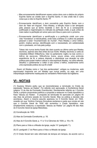 o Mas erroneamente identificaram esses outros dons com a dádiva do próprio
Espírito Santo ao cristão sem o Espírito Santo. A vida cristã não é outra
coisa que a vida no Espírito Santo. (33)
o Erronea mente identif icam o dom concedi do pelo Espírit o Santo com o
dom de “falar em línguas”. Para Wesley, a bênção maior a ser almejada
pela pessoa que já tenha recebido o dom da fé (e a conseqüente
justificação e regeneração) é a bênção da perfeição cristã, a qual, antes de
mais nada é a perfeição em amor para com Deus e para com o próximo.
o Erronea mente identif icam a santifi cação e a perfeiç ão cristã com uma
vida "monástica" e individualista, onde toda a ênfase é o cultivo da piedade
pessoal e estar "incontaminado do mundo". Para Wesley o amor bíblico,
porém, implica serviço, identificação com o necessitado, em solidariedade
com o pisoteado, em luta pela justiça.
Talvez isto nunca tenha ficado tão claro quanto na última carta que Wesley
escreveu, apenas seis dias antes da sua morte. Wesley escreveu a carta ao
metodista William Wilberforce, líder no parlamento inglê s na luta cont ra o
tráfi co de escra vos. Wilb erfo rce tivera, pouco antes, uma profunda
experiência de fé, e estava disposto a abandonar sua atuação na vida
pública para poder melhor cultivar a vida espiritual.Wesley, na carta referida,
desafiou o parlamentar a voltar à luta contra o tráfico, exatamente como
uma expressão prática da sua fé cristã!
Quem vê Wesley como o “pai dos pentecostais”, antigos ou modernos, está
equivocado! Inspira-se em um Wesley que nunca existiu, ou seja, em uma
interpretação totalmente inadequada do verdadeiro Reformador da Inglaterra.

VI - NOTAS
(1) Guaracy Silveira pediu que se reconsiderasse a reinclusão no Credo da
expressão “desceu ao Hades”. Foi referido com aprovação, à Conferência Geral
(página 13 da Ata da Comissão Cosntituinte). Devidamente referido ao I Concílio
Geral, o próprio proponente justificou a proposta a restaurar no Credo Apostólico a
frase “desceu ao Hades”. A proposta da reinclusão foi aprovada (cf. página 45
das Atas da primeira sessão do Concílio Geral). Mas na prática a decisão não
aconteceu. Assim o mesmo assunto apareceu no II Concílio Geral, em 1934,
ocasião em que “Antônio Campos Gonçalves esclarece e pede que conste em ata
que o Concílio Geral de 1930 não aumentou o Credo Apostólico, mas
simplesmente restaurou a expressão “desceu ao Hades” (cf. página 45 das Atas
do II Concílio Geral da Igreja Metodista).
(2) Constituição de 1930.
(3) Atas da Comissão Constituinte, p. 18.
(4) Atas do II Concílio Geral, p. 11 e 13 e Cânones de 1934, p. 18 e 19.
(5) Plano para a Vida e a Missão da Igreja, seção “A” (parágrafo “i”).
(6) Cf. parágrafo “j” do Plano para a Vida e a Missão da Igreja.
(7) O Credo Social tem sido reformado de tempos em tempos, de acordo com a

 