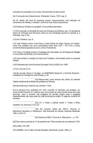 evolução da sociedade e da nossa compreensão da ética social.
(8) A Instrução dos Catecúmenos. Petrópolis: Vozes, 1973, cap. 8.
(9) Cf. Notas. No final do presente ensaio, transcrevemos uma tradução do
comentário de Wesley a respeito, conforme suas Notas Explicativas.
(10) Citado por Wesley no parágrafo 12 do prefácio das Notas.
(11) Por exemplo, na Epístola de Inácio de Antioquia aos Efésios, cap. 15; epístola de
Inácio de Antioquia aos Romanos, tanto na sua Introdução quanto no capítulo 3; a
Policarpo, cap. 8, etc.
(12) Aos Tralianos, cap. 9.
(13) João Wesley achou muito fraca a base bíblica do artigo “desceu ao Hades”,
como fica evidente nos seus comentários sobre Atos 2:27, 1 Pd 3:19 e outros,
conforme Notas Explicativas sobre o Novo Testamento.
(14) Tanto a Trindade quanto a Cristologia são retomadas nos 25 Artigos de Religião
e nos escritos de Wesley, como ainda abaixo.
(15) Veja também a citação de Inácio aos Tralianos, mencionada antes no presente
tratado.
(16) Publicada pela Junta Geral de Educação Critã (JUGEC) em 1960.
(17) Cf. Journal, VI, 61.
(18) Do sermão “Sobre a Trindade”, em BURTNER, Robert W. e CHILES, Robert E.,
Coletânea de Teologia de João Wesley, p. 44.
(19) Nesse texto, como sempre nas Notas, as palavras
citadas diretamente da Bíblia são grifadas por Wesley.
(20) Aproveito aqui o título do seu sermão n° XLIII
(21) O primeiro livro, publicado em 1547, continha 12 sermões; seu prefácio. em
nome do Rei Eduardo VI, ordenou que uma porção de cada homilia fosse lida cada
domingo, caso o ministro não pregasse um sermão próprio (pois a pregação
freqüentemente não fazia parte do culto dominical de então). O segundo continha 24
sermões.
(22) Cf. o "Volta o pérfida Israel" e "Voltai o filhos
rebeldes" de Jeremias 3:12 e 22.
(23) Do Journal; citado por REILY, Duncan A.
Metodismo Brasileiro e Wesleyano. São Bernardo do Campo: Imprensa Metodista,
1981, p. 64 e 73.
(24) Citado por REILY, Duncan A. Metodismo.... p. 149.
(25) Que cobre o período de 17 de setembro de 1738 a primeiro de novembrode 1739.
(26) Letters, VIII, 238.
(27) LIBÂNIO, J.B. A volta à Grande Disciplina. São Paulo: Loyola, 1984, p. 7.

 