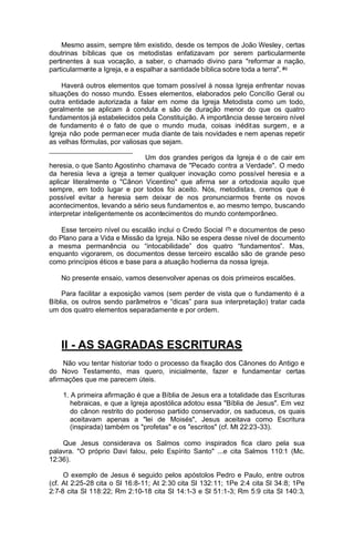 Mesmo assim, sempre têm existido, desde os tempos de João Wesley, certas
doutrinas bíblicas que os metodistas enfatizavam por serem particularmente
pertinentes à sua vocação, a saber, o chamado divino para "reformar a nação,
particularmente a Igreja, e a espalhar a santidade bíblica sobre toda a terra". (6)
Haverá outros elementos que tomam possível à nossa Igreja enfrentar novas
situações do nosso mundo. Esses elementos, elaborados pelo Concílio Geral ou
outra entidade autorizada a falar em nome da Igreja Metodista como um todo,
geralmente se aplicam à conduta e são de duração menor do que os quatro
fundamentos já estabelecidos pela Constituição. A importância desse terceiro nível
de fundamento é o fato de que o mundo muda, coisas inédit as surgem , e a
Igreja não pode perman ecer muda diante de tais novidades e nem apenas repetir
as velhas fórmulas, por valiosas que sejam.
Um dos grandes perigos da Igreja é o de cair em
heresia, o que Santo Agostinho chamava de "Pecado contra a Verdade". O medo
da heresia leva a igreja a temer qualquer inovação como possível heresia e a
aplicar literalmente o "Cânon Vicentino" que afirma ser a ortodoxia aquilo que
sempre, em todo lugar e por todos foi aceito. Nós, metodista s, cremos que é
possível evitar a heresia sem deixar de nos pronunciarmos frente os novos
acontecimentos, levando a sério seus fundamentos e, ao mesmo tempo, buscando
interpretar inteligentemente os acontecimentos do mundo contemporâneo.
Esse terceiro nível ou escalão inclui o Credo Social (7) e documentos de peso
do Plano para a Vida e Missão da Igreja. Não se espera desse nível de documento
a mesma permanência ou “intocabilidade” dos quatro “fundamentos”. Mas,
enquanto vigorarem, os documentos desse terceiro escalão são de grande peso
como princípios éticos e base para a atuação hodierna da nossa Igreja.
No presente ensaio, vamos desenvolver apenas os dois primeiros escalões.
Para facilitar a exposição vamos (sem perder de vista que o fundamento é a
Bíblia, os outros sendo parâmetros e “dicas” para sua interpretação) tratar cada
um dos quatro elementos separadamente e por ordem.

II - AS SAGRADAS ESCRITURAS
Não vou tentar historiar todo o processo da fixação dos Cânones do Antigo e
do Novo Testamento, mas quero, inicialmente, fazer e fundamentar certas
afirmações que me parecem úteis.
1. A primeira afirmação é que a Bíblia de Jesus era a totalidade das Escrituras
hebraicas, e que a Igreja apostólica adotou essa "Bíblia de Jesus". Em vez
do cânon restrito do poderoso partido conservador, os saduceus, os quais
aceitavam apenas a "lei de Moisés", Jesus aceitava como Escritura
(inspirada) também os "profetas" e os "escritos" (cf. Mt 22:23-33).
Que Jesus considerava os Salmos como inspirados fica claro pela sua
palavra. "O próprio Davi falou, pelo Espírito Santo" ...e cita Salmos 110:1 (Mc.
12:36).
O exemplo de Jesus é seguido pelos apóstolos Pedro e Paulo, entre outros
(cf. At 2:25-28 cita o Sl 16:8-11; At 2:30 cita Sl 132:11; 1Pe 2:4 cita Sl 34:8; 1Pe
2:7-8 cita Sl 118:22; Rm 2:10-18 cita Sl 14:1-3 e Sl 51:1-3; Rm 5:9 cita Sl 140:3,

 