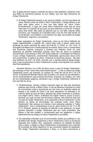 etc). A Igreja primitiva seguiu o exemplo de Jesus e dos apóstolos, adotando como
sua Bíblia as Escrituras judaicas na sua íntegra, que nós hoje chamamos de
Antigo Testamento.
2. O Antigo Testamento passou a ser, para os cristãos, um livro que falava de
Jesus. Mesmo antes de existir o Novo Testamento, o Antigo passou a ser
visto pela Igreja como o livro que lhes falava de Jesus Cristo.
Provavelmente, o lugar em nosso Novo Testamento onde isso se toma
mais claro é o capítulo 24 de Lucas, do qual citaremos o verso 44: "A seguir
Jesus lhes disse: São estas as palavras que eu vos falei, estando ainda
convosco, que importava se cumprisse tudo o que de mim está escrito na
Lei de Moisés, nos Profetas, e nos Salmos" (ou seja, nas divisões do Antigo
Testamento, segundo o uso judaico).
Certas passagens do Antigo Testamento, como as do Servo Sofredor de
Isaías (especialmente o capítulo 53), vieram bem cedo a serem vistas como
profecias da morte sacrificial de Jesus (At 8:30-35; Lc 24:25; cf. 1Co 15:3). O
Evangelho de Mateus tem a tarefa especial de mostrar Jesus como o cumprimento
das Escrituras judaicas, enquanto a Epístola aos Hebreus como um todo
apresenta as grandes instituições judaicas como tipo de Jesus ou profecias
concernentes a sua pessoa e obra. Em outras palavras, a mensagem de Hebreus
é que o Antigo Testamento, corretamente interpretado, aponta para Jesus como
seu cumprimento. A palavra de Jesus, "Examinai as Escrituras porque... são elas
que testificam de mim" (Jo 5:39), coincide com a opinião geral da Igreja antiga,
pois o que encontramos no Novo Testamento é ainda mais explícito nos escritos
dos Pais Apostólicos.
Clemente Romano via o Filho de Deus como o autor do Antigo Testamento.
Ele emprega a frase "Jesus falou pelo Espírito Santo" ...e cita um trecho do Antigo
Testamento (como, por exemplo, no capítulo 22, onde ele cita Sl 34:11-19 e Sl
32:10). A Epístola de Barnabé afirma que os judeus, por causa do seu literalismo,
nunca compreenderam suas próprias Escrituras, enquanto os cristãos, por meio
da sua interpretação alegórica, percebiam que o Antigo Testamento realmente é
livro que fala de Jesus.
3. Paulatinamente, escritos cristãos tomavam lugar ao lado das Escrituras
judaicas para formar a Bíblia Cristã. O uso da literatura produzida no meio
da comunidade cristã e reconhecida por ela como um autêntico retrato da
pessoa e da missão de Cristo e de seus seguidores na adoração e na
vivência diária do povo de Deus, atestava seu poder inspirador e, portanto,
sua origem divina. Assim, a literatura de origem cristã ia, pouco a pouco,
tomando seu lugar ao lado das Escrituras judaicas. Nós diríamos hoje que
"ao lado do Antigo Testamento, ia se colocando o Novo Testamento", muito
embora na época tal terminologia não existisse ainda. Esse "Novo
Testamento" não colocava em dúvida e nem pretendia substituir o "Velho
Testamento", mas o reinterpretava à luz de Jesus Cristo (cf. Hb 1:1-3; Mt
5:17). Portanto, apesar da ameaça de Marcião e dos gnósticos, os quais
queriam descartar o Antigo Testamento (por ser, como entendiam, dos
judeus e não dos cristãos, e contaminado pelo seu legalismo), a Igreja
sabiamente fez do Antigo e do Novo Testamento a sua Bíblia.
4. Os metodistas entendem que há convincentes razões que justificam o uso
da Bíblia toda (Antigo Testamento e Novo Testamento) como as Escrituras
Sagradas dos cristãos. Nós, metodistas, insistimos na validade da Bíblia
toda, a saber, o Antigo e o Novo Testamentos. Concordamos com o espírito
da conclusão de Santo Agostinho no seu conhecido tratado de catequese:
"No Antigo Testamento esconde-se o Novo, e no Novo encontra-se a

 