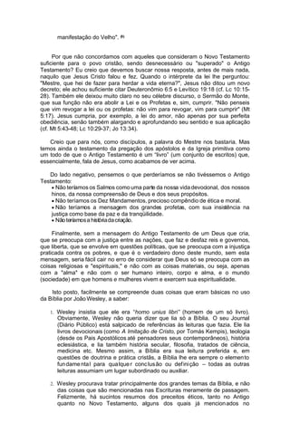 manifestação do Velho". (8)
Por que não concordamos com aqueles que consideram o Novo Testamento
suficiente para o povo cristão, sendo desnecessário ou "superado" o Antigo
Testamento? Eu creio que devemos buscar nossa resposta, antes de mais nada,
naquilo que Jesus Cristo falou e fez. Quando o intérprete da lei lhe perguntou:
"Mestre, que hei de fazer para herdar a vida eterna?", Jesus não ditou um novo
decreto; ele achou suficiente citar Deuteronômio 6:5 e Levítico 19:18 (cf. Lc 10:1528). Também ele deixou muito claro no seu célebre discurso, o Sermão do Monte,
que sua função não era abolir a Lei e os Profetas e, sim, cumprir. "Não penseis
que vim revogar a lei ou os profetas: não vim para revogar, vim para cumprir" (Mt
5:17). Jesus cumpria, por exemplo, a lei do amor, não apenas por sua perfeita
obediência, senão também alargando e aprofundando seu sentido e sua aplicação
(cf. Mt 5:43-48; Lc 10:29-37; Jo 13:34).
Creio que para nós, como discípulos, a palavra do Mestre nos bastaria. Mas
temos ainda o testamento da pregação dos apóstolos e da Igreja primitiva como
um todo de que o Antigo Testamento é um “livro” (um conjunto de escritos) que,
essencialmente, fala de Jesus, como acabamos de ver acima.
Do lado negativo, pensemos o que perderíamos se não tivéssemos o Antigo
Testamento:

Não teríamos os Salmos como uma parte da nossa vida devocional, dos nossos
hinos, da nossa compreensão de Deus e dos seus propósitos.

Não teríamos os Dez Mandamentos, precioso compêndio de ética e moral.

Não teríamos a mensagem dos grandes profetas, com sua insistência na
justiça como base da paz e da tranqüilidade.

Não teríamos a história da criação.
Finalmente, sem a mensagem do Antigo Testamento de um Deus que cria,
que se preocupa com a justiça entre as nações, que faz e desfaz reis e governos,
que liberta, que se envolve em questões políticas, que se preocupa com a injustiça
praticada contra os pobres, e que é o verdadeiro dono deste mundo, sem esta
mensagem, seria fácil cair no erro de considerar que Deus só se preocupa com as
coisas religiosas e "espirituais," e não com as coisas materiais, ou seja, apenas
com a "alma" e não com o ser humano inteiro, corpo e alma, e o mundo
(sociedade) em que homens e mulheres vivem e exercem sua espiritualidade.
Isto posto, facilmente se compreende duas coisas que eram básicas no uso
da Bíblia por João Wesley, a saber:
1. Wesley insistia que ele era “homo unius libri” (homem de um só livro).

Obviamente, Wesley não queria dizer que lia só a Bíblia. O seu Journal
(Diário Público) está salpicado de referências às leituras que fazia. Ele lia
livros devocionais (como A Imitação de Cristo, por Tomás Kempis), teologia
(desde os Pais Apostólicos até pensadores seus contemporâneos), história
eclesiástica, e lia também história secular, filosofia, tratados de ciência,
medicina etc. Mesmo assim, a Bíblia era sua leitura preferida e, em
questões de doutrina e prática cristãs, a Bíblia lhe era sempre o elemen to
fun dame nta l para qua lque r conc lus ão ou def ini ção – todas as outras
leituras assumiam um lugar subordinado ou auxiliar.
2. Wesley procurava tratar principalmente dos grandes temas da Bíblia, e não

das coisas que são mencionadas nas Escrituras meramente de passagem.
Felizmente, há sucintos resumos dos preceitos éticos, tanto no Antigo
quanto no Novo Testamento, alguns dos quais já mencion ados no

 