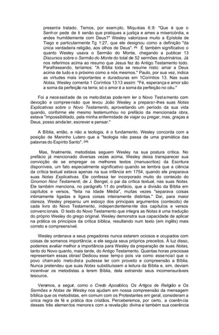 present e tratado . Temos, por exem plo, Miqu éias 6:8: "Que é que o
Senh or pede de ti senão que pratiques a justiça e ames a misericórdia, e
andes humildemente com Deus?" Wesley valorizava muito a Epístola de
Tiago e particularmente Tg 1:27, que ele designou como a definição "da
única verdadeira religião, aos olhos de Deus". (9) É também significativo o
quanto Wesley usava o Sermão do Monte, chegando a publicar 13
Discursos sobre o Sermão do Monte do total de 52 sermões doutrinários. Já
nos referimos acima ao resumo que Jesus fez do Antigo Testamento todo.
Parafraseando, teríamos: "A Bíblia toda se resume nisto: amar a Deus
acima de tudo e o próximo como a nós mesmos." Paulo, por sua vez, indica
as virtudes mais importantes e duradouras em 1Coríntios 13. Nas suas
Notas, Wesley comenta 1 Coríntios 13:13 assim: "Fé, esperança e amor são
a soma da perfeição na terra; só o amor é a soma da perfeição no céu."
Foi a nece ssid ade de os meto dist as pode rem ler o Novo Test a mento com
devoção e compree nsão que levou João Wesley a prepara r-lhes suas Notas
Explicativas sobre o Novo Testamento, aproveitando um período da sua vida
quando, conforme ele mesmo testemunhou no prefácio da mencionada obra,
estava "impossibilitado, pela minha enfermidade de viajar ou pregar, mas, graças a
Deus, posso ainda ler, escrever e pensar."
A Bíblia, então, e não a teologia, é o fundamento. Wesley concorda com a
posição de Maninho Lutero que a "teologia não passa de uma gramática das
palavras do Espírito Santo". (10)
Mas, finalmente, metodistas seguem Wesley na sua postura crítica. No
prefácio já mencionado diversas vezes acima, Wesley deixa transparecer sua
convicção de se empregar os melhores textos (manuscritos) da Escritura
disponíveis, um fato especialmente significativo quando se lembra que a ciência
da crítica textual estava apenas na sua infância em 1754, quando ele preparava
suas Notas Explicativas. Ele confessa ter incorporado muito do conteúdo do
Gnomon Novi Testamenti, de J. Bengel, o pai da crítica textual, nas suas Notas.
Ele também menciona, no parágrafo 11 do prefácio, que a divisão da Bíblia em
capítulos e versos, "feita na Idade Média", muitas vezes "separava coisas
intimamente ligadas e ligava coisas inteiramente distintas." Daí, para maior
clareza, Wesley preparou um esboço dos principais argumentos (conteúdo) de
cada livro do Novo Testamento , indepen denteme nte dos capítul os e versos
convenc ionais. O texto do Novo Testamento que integra as Notas é uma tradução
do próprio Wesley do grego original. Wesley demonstra sua capacidade de aplicar
na prática os princípios da crítica bíblica, resultando num texto (em inglês) mais
correto e compreensível.
Wesley ordenava a seus pregadores nunca estarem ociosos e ocupados com
coisas de somenos importância; e ele seguia seus próprios preceitos. À luz disso,
podemos avaliar melhor a importância para Wesley da preparação de suas Notas,
tanto do Novo quanto, mais tarde, do Antigo Testamento. Quantas horas preciosas
representam essas obras! Dedicou esse temp o pois via como esse ncia l que o
povo cham ado meto dist a pudesse ler com proveito e compreensão a Bíblia.
Nunca pretendeu que suas Notas substituíssem a leitura da Bíblia e, sim, deviam
incentivar os metodistas a lerem Bíblia, dela extraindo seus incomensuráveis
tesouros.
Veremos, a seguir, como o Credo Apostólico, Os Artigos de Religião e Os
Sermões e Notas de Wesley nos ajudam em nossa compreensão da mensagem
bíblica que os metodistas, em comum com os Protestantes em geral, consideram a
única regra de fé e prática dos cristãos. Perceberemos, por certo, a coerên cia
desses três elemen tos menore s com a revela ção divina e também sua coerência

 