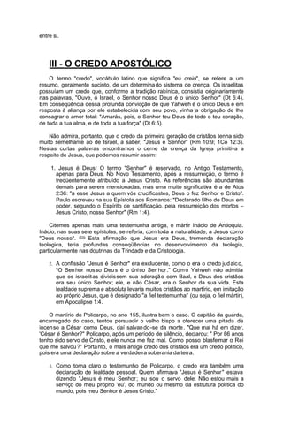 entre si.

III - O CREDO APOSTÓLICO
O termo "credo", vocábulo latino que significa "eu creio", se refere a um
resumo, geralmente sucinto, de um determina do sistema de crença. Os israelitas
possuíam um credo que, conforme a tradição rabínica, consistia originariamente
nas palavras, "Ouve, ó Israel, o Senhor nosso Deus é o único Senhor" (Dt 6:4).
Em conseqüência dessa profunda convicção de que Yahweh é o único Deus e em
resposta à aliança por ele estabelecida com seu povo, vinha a obrigação de lhe
consagrar o amor total: "Amarás, pois, o Senhor teu Deus de todo o teu coração,
de toda a tua alma, e de toda a tua força" (Dt 6:5).
Não admira, portanto, que o credo da primeira geração de cristãos tenha sido
muito semelhante ao de Israel, a saber, "Jesus é Senhor" (Rm 10:9; 1Co 12:3).
Nestas curtas palavras encontramos o cerne da crença da Igreja primitiva a
respeito de Jesus, que podemos resumir assim:
1. Jesus é Deus! O termo "Senhor" é reservado, no Antigo Testamento,
apenas para Deus. No Novo Testamento, após a ressurreição, o termo é
freqüentemente atribuído a Jesus Cristo. As referências são abundantes
demais para serem mencionadas, mas uma muito significativa é a de Atos
2:36: "a esse Jesus a quem vós crucificastes, Deus o fez Senhor e Cristo".
Paulo escreveu na sua Epístola aos Romanos: "Declarado filho de Deus em
poder, segundo o Espírito de santificação, pela ressurreição dos mortos –
Jesus Cristo, nosso Senhor" (Rm 1:4).
Citemos apenas mais uma testemunha antiga, o mártir Inácio de Antioquia.
Inácio, nas suas sete epístolas, se referia, com toda a naturalidade, a Jesus como
"Deus nosso". (11) Esta afirmação que Jesus era Deus, tremenda declaração
teológica, teria profundas conseqüências no desenvolvimento da teologia,
particularmente nas doutrinas da Trindade e da Cristologia.
2. A confissão "Jesus é Senhor" era excludente, como o era o credo jud aic o,

"O Sen hor nos so Deu s é o úni co Sen hor ." Com o Yahweh não admitia
que os israelit as dividis sem sua adoraçã o com Baal, o Deus dos cristãos
era seu único Senhor; ele, e não César, era o Senhor da sua vida. Esta
lealdade suprema e absoluta levaria muitos cristãos ao martírio, em imitação
ao próprio Jesus, que é designado "a fiel testemunha" (ou seja, o fiel mártir),
em Apocalipse 1:4.
O martírio de Policarpo, no ano 155, ilustra bem o caso. O capitão da guarda,
encarregado do caso, tentou persuadir o velho bispo a oferecer uma pitada de
incen so a César como Deus, daí salvan do -se da morte . "Que mal há em dizer,
'César é Senhor?" Policarpo, após um período de silêncio, declarou: " Por 86 anos
tenho sido servo de Cristo, e ele nunca me fez mal. Como posso blasfe mar o Rei
que me salvou ?" Porta nto, o mais antigo credo dos cristãos era um credo político,
pois era uma declaração sobre a verdadeira soberania da terra.
3. Como torna claro o testemunho de Policarpo, o credo era também uma

declaração de lealdade pessoal. Quem afirmava "Jesus é Senhor " estava
dizend o "Jesu s é meu Senhor ; eu sou o servo dele. Não estou mais a
serviço do meu próprio 'eu', do mundo ou mesmo da estrutura política do
mundo, pois meu Senhor é Jesus Cristo."

 