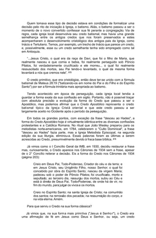 Quem tomava esse tipo de decisão estava em condições de formalizar uma
decisão pelo rito de iniciação à Igreja, o batismo. Aliás, o batismo passou a ser o
momento de o novo convertido confessar sua fé perante a congregação. Via de
regra, cada igreja local desenvolvia seu credo batismal, mas havia uma grande
semelhança entre os antigos credos que nos foram preservados e estes
acompanharam o desenvolvimento cristológico dos antigos pais da Igreja, como
Inácio e Tertuliano. Temos, por exemplo, um trecho de Inácio que parece um credo,
e, possivelmente, esse ou um credo semelhante tenha sido empregado como tal
em Antioquia.
“...Jesus Cristo, o qual era da raça de Davi, que foi o filho de Maria, que
realmente nasceu e que comia e bebia, foi realmente perseguido sob Pôncio
Pilatos, foi verdadeiramente crucificado e ele morreu... o qual foi realmente
ressuscitado dos mortos, seu Pai tendo-o levantado, o qual da mesma forma
levantará a nós que cremos nele”. (12)
O credo primitivo, que era cristológico, então deve ter-se unido com a fórmula
batismal de Mateus 28:19 ("batizando-os em nome do Pai e do Filho e do Espírito
Santo") por ser a fórmula trinitária mais apropriada ao batismo.
Tendo acontecido em época de perseguição, cada igreja local tendia a
guardar a forma exata da sua confissão em sigilo. Portanto, não é possível traçar
com absoluta precisão a evolução da forma do Credo que passou a ser o
Apostólico, mas podemos afirmar que o Credo Apostólico repre senta o credo
bati smal típic o da Igrej a Crist ã orien tal e que este credo passou a ser
largamente aceito no Ocidente após o período da perseguição.
Em todos os grandes pontos, com exceção da frase "desceu ao Hades", a
forma do Credo Apostólico hoje é virtualmente idêntica entre as diversas confissões
protestantes e a Católica Romana. No ritual que João Wesley preparou para os
metodistas norte-americanos, em 1784, celebrarem o "Culto Dominical", a frase
"desceu ao Hades" fazia parte, mas a Igreja Metodista Episcopal, na segunda
edição da sua liturgia, eliminou-a. Essas palavras foram as últimas a serem
acrescidas ao Credo, presumivelmente devido à fraca base bíblica. (13)
Já vimos como o I Concílio Geral da IMB, em 1930, decidiu restaurar a frase
mas, curiosamente, o Credo aparece nos Cânones de 1934 sem a frase, apesar
de o 2° Concílio reiterar a decisão. Eis a forma do Credo nos Cânones de 1934
(página 203):
Creio em Deus Pai, Todo-Poderoso, Criador do céu e da terra; e
em Jesus Cristo, seu Unigênito Filho, nosso Senhor; o qual foi
concebido por obra do Espírito Santo; nasceu da virgem Maria;
padeceu sob o poder de Pôncio Pilatos; foi crucificado, morto e
sepultado; ao terceiro dia, ressurgiu dos mortos, subiu ao Céu e
está à direita de Deus Pai, Todo-Poderoso, de onde há de vir, no
fim do mundo, para julgar os vivos e os mortos.
Creio no Espírito Santo; na santa Igreja de Cristo; na comunhão
dos santos; na remissão dos pecados; na ressurreição do corpo, e
na vida eterna. Amém.
Para que serviu o Credo na sua forma clássica?
Já vimos que, na sua form a mais primi tiva ("Jes us é Senho r"), o Credo era
uma afirmação de fé em Jesus como Deus e Senhor, ou seja, um credo

 
