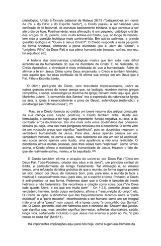cristológico. Unido à fórmula batismal de Mateus 28:19 ("batizando-os em nome
do Pai e do Filho e do Espírito Santo"), o Credo passou a ser também uma
confissão de fé batismal, de estrutura basicamente trinitária, o que continua a ser
até o dia de hoje. Positivamente, essa afirmaçã o é um pequ eno catá logo cris tão
dos arti gos da fé, poré m, com muita ênfase em Cristo, que, ao longo da história,
tem sido a questão teológica mais controvertida. Em outras palavras, a grande
questão teológica é: "Quem é Jesus Cristo?". O Credo responde a essa pergunta
de forma ortodoxa, afirmando a plena divindade (ele é, além de "Cristo", o
"unigênito Filho" do Deus Pai) e sua plena humanid ade (nasceu, sofreu, mor reu,
foi sepultado etc).
A história das controvérsias cristológicas mostra que tem sido mais difícil
acreditar-se na humanidade do que na divindade de Cristo! E, na realidade, no
Credo Apostólico, a divindade é mais enfatizada do que a humanidade. Além de
afirmar a fé em Jesus Cristo como Deus encarnado, o Credo é também trinitário,
pois aquele que faz essa confissão de fé afirma sua crença em um Deus que é
Pai, Filho e Espírito Santo .
O últim o pará grafo do Credo , com brevi dade impre ssion ante, cobre as
outras grandes áreas da nossa crença que, na teologia, recebem nomes gregos
compridos, a saber. eclesiologia (a doutrina da Igreja; convém notar aqui que, para
Martinho Lutero, "a comunhão dos Santos" era a expressão da natureza da Igreja,
ou seja, a Igreja é essencialmente o povo de Deus); soteriologia (redenção); e
escatologia (as "últimas coisas”). (14)
Mas, se o Credo fornecia ao cristão um breve resumo dos artigos princi pais
da sua crença (sua função positi va), o Credo também tinha, desde sua
formulação, e continua a ter hoje, uma importante função negativa, ou seja, a de
combater erros doutrinários. Um dos mais sutis erros doutrinários dos primeiros
séculos (ou seja, uma das mais perigosas heresias) era o docetismo. O termo vem
de um vocábulo grego que significa "aparência", pois os docetistas negavam a
verdadeira humanidade de Jesus. Para eles, Jesus apenas parecia ser um
verdadeiro homem, de carne e osso, mas realmente ele era um ser só espiritual,
seu corpo sendo apenas uma ilusão, uma aparência e não uma realidade. O
docetismo atraía muitas pessoas, pois lhes soava bem "espiritual". Como vimos
acima, o Credo afirma a realidade da humanidade de Jesus, frisando o fato de
que ele realmente sofreu, morreu, e foi sepultado. (15)
O Cre do tam bém afi rma a cri açã o do uni ver so por Deu s Pai ("Creio em
Deus Pai, Todo-Poderoso, criador dos céus e da terra"), um princípio central da
Bíblia, e particularmente do Antigo Testamento. Tal afirmação é, ao mesmo
tempo, uma refutação da idéia gnóstica de que o mundo, de forma alguma poderia
ter sido criado por Deus, de natureza bom, pois, para eles, o mundo (e toda a
matéria) é essencialmente mau (para eles, só o espírito é bom). Portanto, o Credo
é anti-gnóstico na sua forma. Podemos dizer que o Credo é também de índole
hebraica e não helenística. Ele reconhece a criação como coisa boa ("Viu Deus
tudo quanto fizera, e eis que era muito bom" – Gn 1:31), percebe Jesus como
verdadeiro homem, tendo corpo verdadeiro, afirma a "ressurreição do corpo", etc.
O Credo se opõe à dicotomia que tão freqüentemente fazemos entre a "parte
espiritual" e a "parte material", reconhecendo o ser humano como um ser integral
(não uma alma "presa" num corpo), vê a Igreja como "a comunhão dos Santos",
etc. O Credo, portanto, está em harmonia com o conceito do "Shalom" dos judeus,
que significa paz, mas também significa bem-estar, colheitas abundantes, saúde,
longa vida, certamente incluindo o que Jesus nos ensinou a pedir ao Pai, "o pão
nosso de cada dia" (Mt 6:11).
Há importantes implicações aqui para nós hoje, como sugeri aos homens da

 