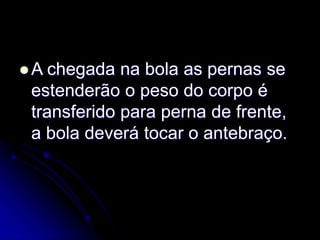 A chegada na bola as pernas se
estenderão o peso do corpo é
transferido para perna de frente,
a bola deverá tocar o antebraço.
 