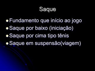 Saque
 Fundamento que início ao jogo
 Saque por baixo (iniciação)
 Saque por cima tipo tênis
 Saque em suspensão(viagem)
 