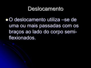 Deslocamento
 O deslocamento utiliza –se de
uma ou mais passadas com os
braços ao lado do corpo semi-
flexionados.
 
