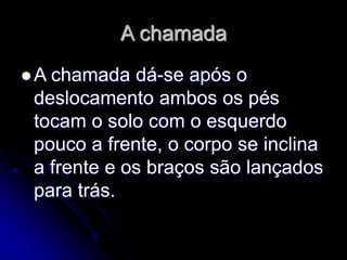 A chamada
 A chamada dá-se após o
deslocamento ambos os pés
tocam o solo com o esquerdo
pouco a frente, o corpo se inclina
a frente e os braços são lançados
para trás.
 