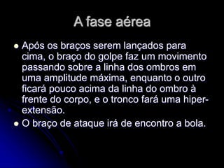 A fase aérea
 Após os braços serem lançados para
cima, o braço do golpe faz um movimento
passando sobre a linha dos ombros em
uma amplitude máxima, enquanto o outro
ficará pouco acima da linha do ombro à
frente do corpo, e o tronco fará uma hiper-
extensão.
 O braço de ataque irá de encontro a bola.
 