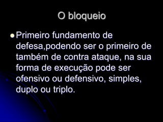 O bloqueio
 Primeiro fundamento de
defesa,podendo ser o primeiro de
também de contra ataque, na sua
forma de execução pode ser
ofensivo ou defensivo, simples,
duplo ou triplo.
 