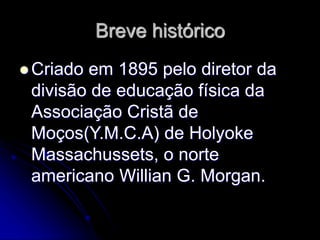 Breve histórico
 Criado em 1895 pelo diretor da
divisão de educação física da
Associação Cristã de
Moços(Y.M.C.A) de Holyoke
Massachussets, o norte
americano Willian G. Morgan.
 