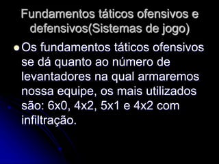 Fundamentos táticos ofensivos e
defensivos(Sistemas de jogo)
 Os fundamentos táticos ofensivos
se dá quanto ao número de
levantadores na qual armaremos
nossa equipe, os mais utilizados
são: 6x0, 4x2, 5x1 e 4x2 com
infiltração.
 
