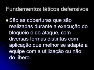 Fundamentos táticos defensivos
 São as coberturas que são
realizadas durante a execução do
bloqueio e do ataque, com
diversas formas distintas com
aplicação que melhor se adapte a
equipe com a utilização ou não
do líbero.
 