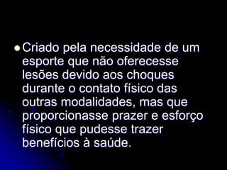  Criado pela necessidade de um
esporte que não oferecesse
lesões devido aos choques
durante o contato físico das
outras modalidades, mas que
proporcionasse prazer e esforço
físico que pudesse trazer
benefícios à saúde.
 